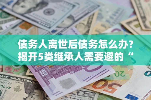 武汉债务人离世后债务怎么办？揭开5类继承人需要避的“坑”