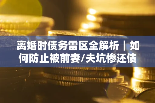 武汉离婚时债务雷区全解析｜如何防止被前妻/夫坑惨还债？