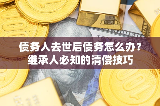武汉债务人去世后债务怎么办？继承人必知的清偿技巧
